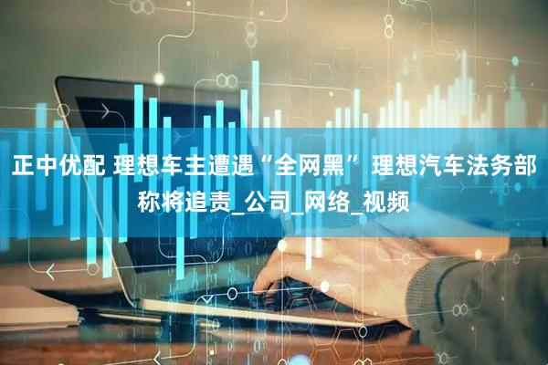 正中优配 理想车主遭遇“全网黑” 理想汽车法务部称将追责_公司_网络_视频