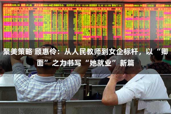 聚美策略 顾惠伶：从人民教师到女企标杆，以 “卿面” 之力书写 “她就业” 新篇
