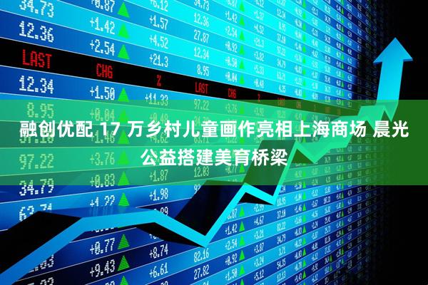 融创优配 17 万乡村儿童画作亮相上海商场 晨光公益搭建美育桥梁