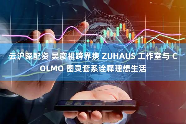 云沪深配资 吴彦祖跨界携 ZUHAUS 工作室与 COLMO 图灵套系诠释理想生活