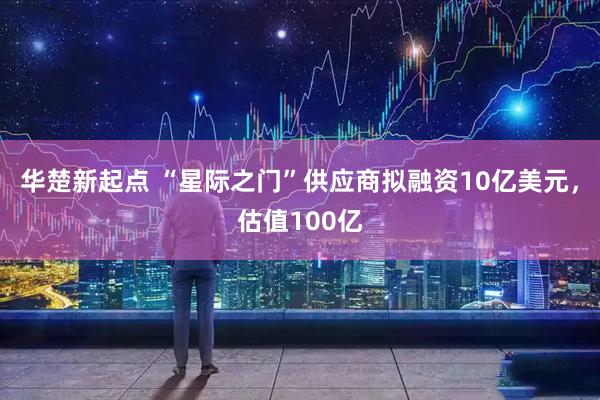 华楚新起点 “星际之门”供应商拟融资10亿美元，估值100亿