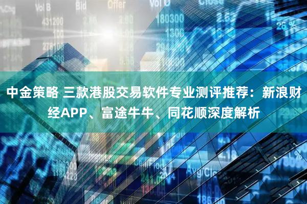 中金策略 三款港股交易软件专业测评推荐：新浪财经APP、富途牛牛、同花顺深度解析