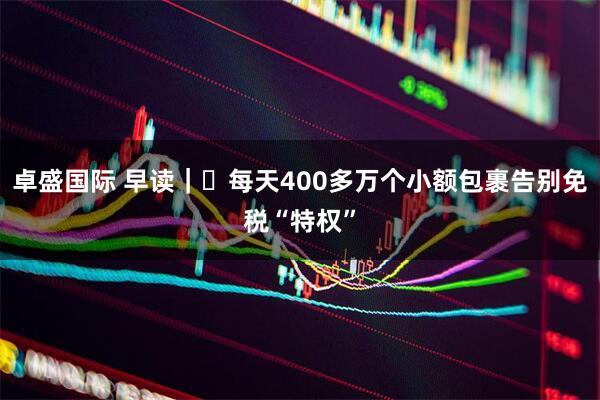 卓盛国际 早读｜​每天400多万个小额包裹告别免税“特权”