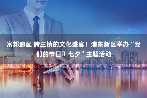 富邦速配 跨三镇的文化盛宴！浦东新区举办“我们的节日・七夕”主题活动