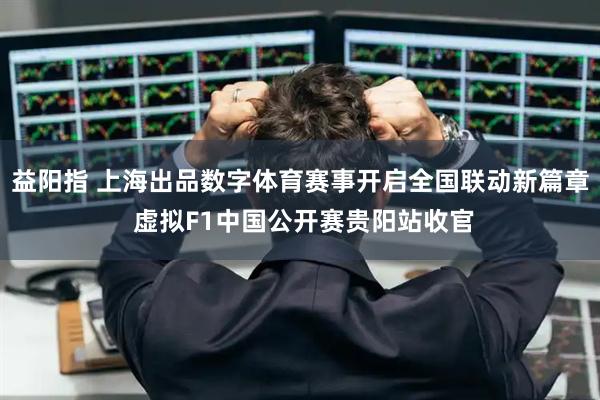 益阳指 上海出品数字体育赛事开启全国联动新篇章 虚拟F1中国公开赛贵阳站收官