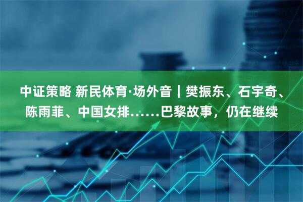 中证策略 新民体育·场外音｜樊振东、石宇奇、陈雨菲、中国女排……巴黎故事，仍在继续
