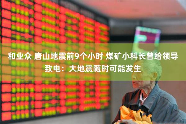 和业众 唐山地震前9个小时 煤矿小科长曾给领导致电：大地震随时可能发生
