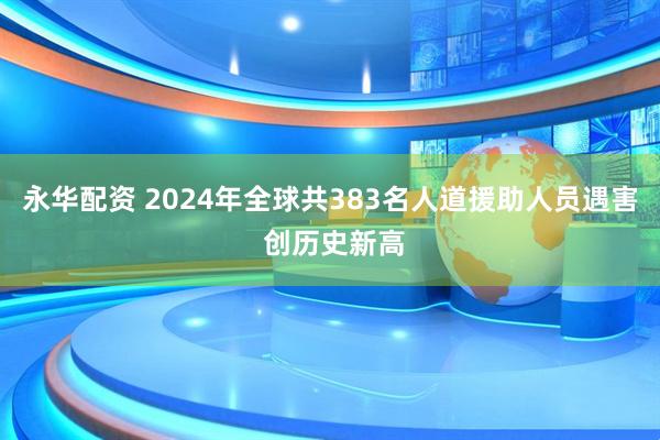 永华配资 2024年全球共383名人道援助人员遇害 创历史新高