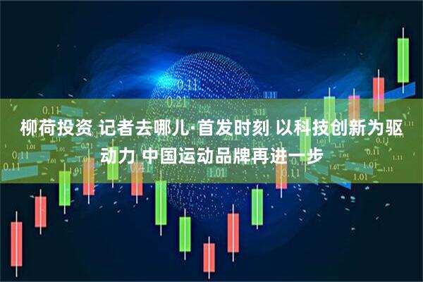 柳荷投资 记者去哪儿·首发时刻 以科技创新为驱动力 中国运动品牌再进一步