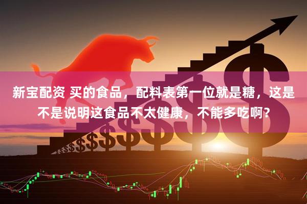 新宝配资 买的食品，配料表第一位就是糖，这是不是说明这食品不太健康，不能多吃啊？