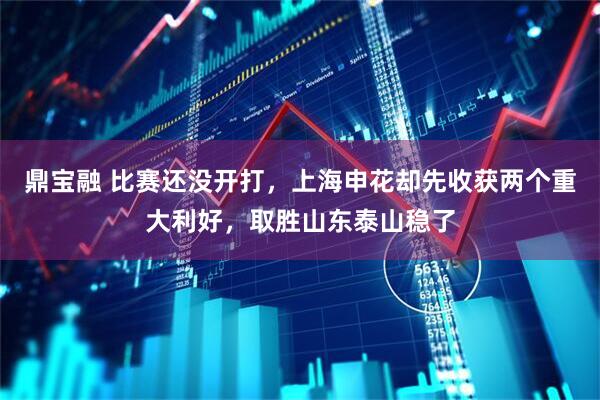 鼎宝融 比赛还没开打，上海申花却先收获两个重大利好，取胜山东泰山稳了