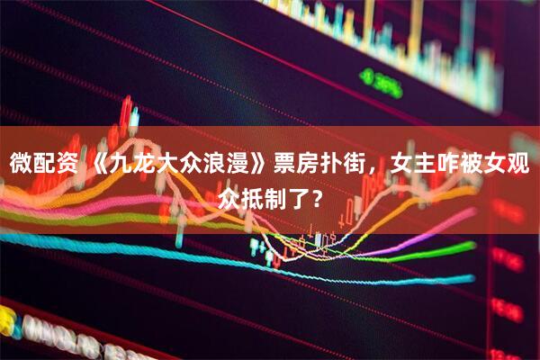 微配资 《九龙大众浪漫》票房扑街，女主咋被女观众抵制了？