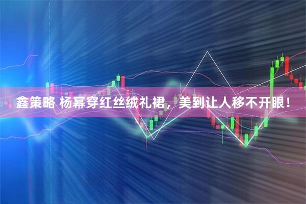 鑫策略 杨幂穿红丝绒礼裙，美到让人移不开眼！