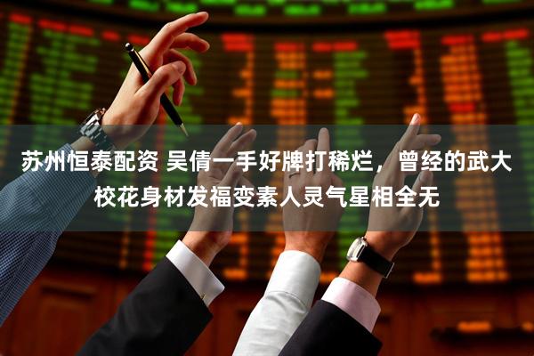 苏州恒泰配资 吴倩一手好牌打稀烂，曾经的武大校花身材发福变素人灵气星相全无