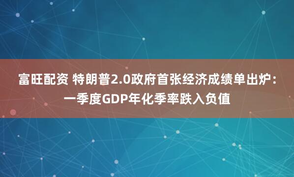 富旺配资 特朗普2.0政府首张经济成绩单出炉：一季度GDP年化季率跌入负值