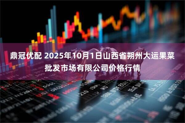 鼎冠优配 2025年10月1日山西省朔州大运果菜批发市场有限公司价格行情