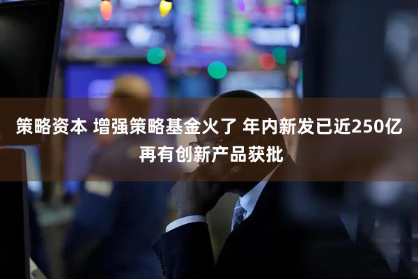 策略资本 增强策略基金火了 年内新发已近250亿 再有创新产品获批