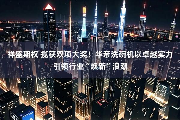 祥盛期权 揽获双项大奖！华帝洗碗机以卓越实力引领行业“焕新”浪潮