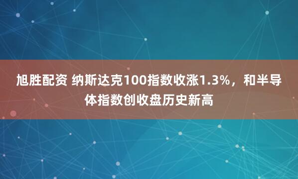 旭胜配资 纳斯达克100指数收涨1.3%，和半导体指数创收盘历史新高