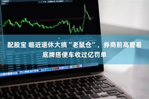 配股宝 临近退休大搞“老鼠仓”，券商前高管看底牌搭便车收过亿罚单