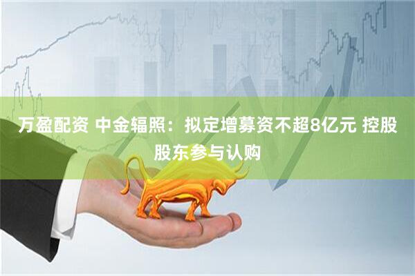 万盈配资 中金辐照：拟定增募资不超8亿元 控股股东参与认购