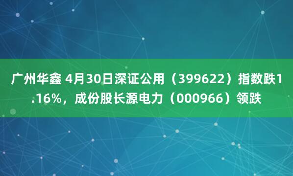 广州华鑫 4月30日深证公用（399622）指数跌1.16%，成份股长源电力（000966）领跌