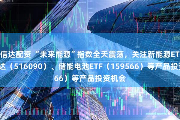 信达配资 “未来能源”指数全天震荡，关注新能源ETF易方达（516090）、储能电池ETF（159566）等产品投资机会