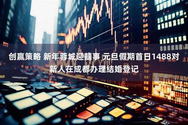 创赢策略 新年蓉城迎囍事 元旦假期首日1488对新人在成都办理结婚登记