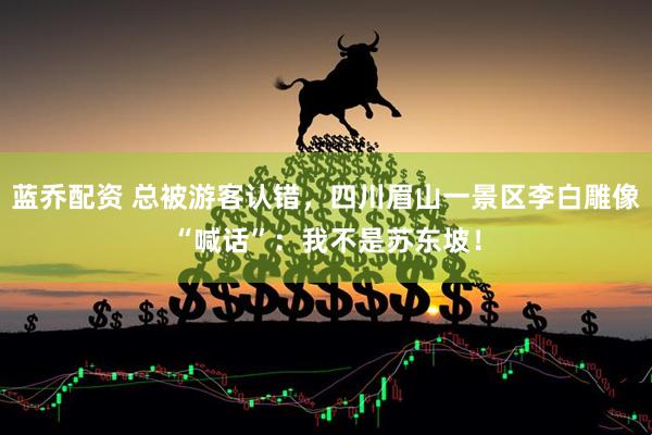 蓝乔配资 总被游客认错，四川眉山一景区李白雕像“喊话”：我不是苏东坡！