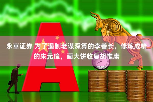 永崋证券 为了遏制老谋深算的李善长，修炼成精的朱元璋，画大饼收复胡惟庸