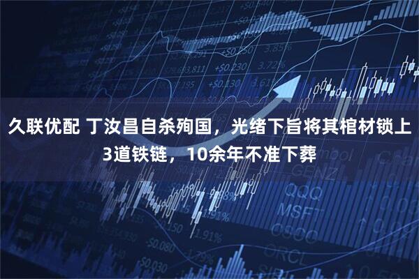 久联优配 丁汝昌自杀殉国，光绪下旨将其棺材锁上3道铁链，10余年不准下葬