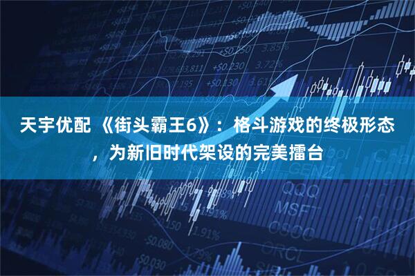 天宇优配 《街头霸王6》：格斗游戏的终极形态，为新旧时代架设的完美擂台