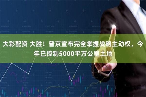 大彩配资 大胜！普京宣布完全掌握战略主动权，今年已控制5000平方公里土地