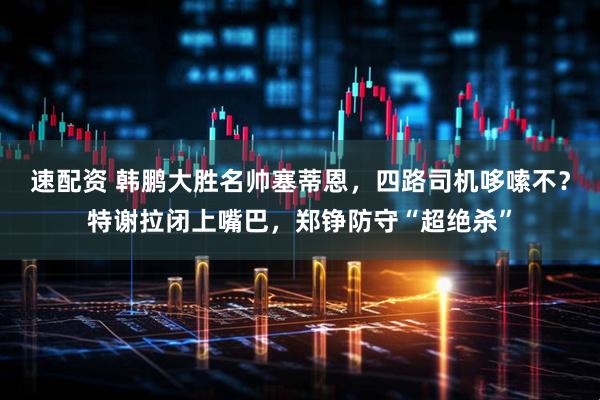 速配资 韩鹏大胜名帅塞蒂恩，四路司机哆嗦不？特谢拉闭上嘴巴，郑铮防守“超绝杀”