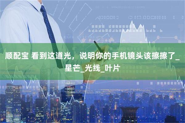 顺配宝 看到这道光，说明你的手机镜头该擦擦了_星芒_光线_叶片