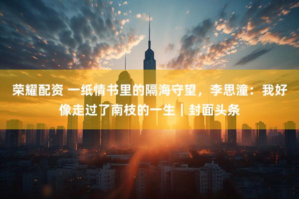 荣耀配资 一纸情书里的隔海守望，李思潼：我好像走过了南枝的一生｜封面头条
