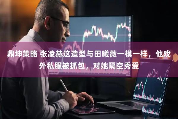 鼎坤策略 张凌赫这造型与田曦薇一模一样，他戏外私服被抓包，对她隔空秀爱